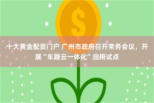 十大黄金配资门户 广州市政府召开常务会议，开展“车路云一体化”应用试点