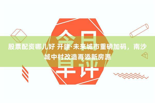 股票配资哪儿好 开建·未来城市重磅加码，南沙城中村改造再添新房源