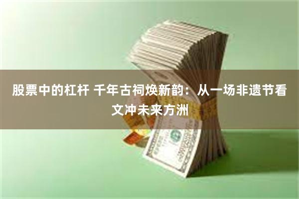 股票中的杠杆 千年古祠焕新韵：从一场非遗节看文冲未来方洲