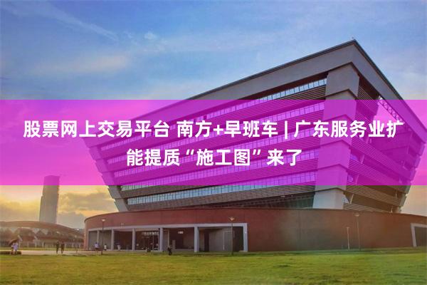 股票网上交易平台 南方+早班车 | 广东服务业扩能提质“施工图”来了