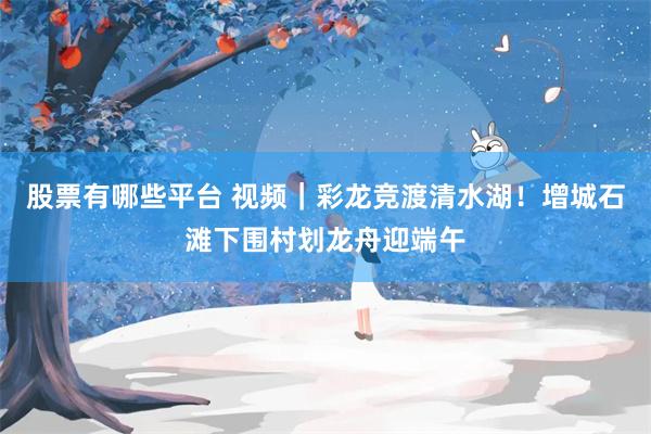 股票有哪些平台 视频｜彩龙竞渡清水湖！增城石滩下围村划龙舟迎端午