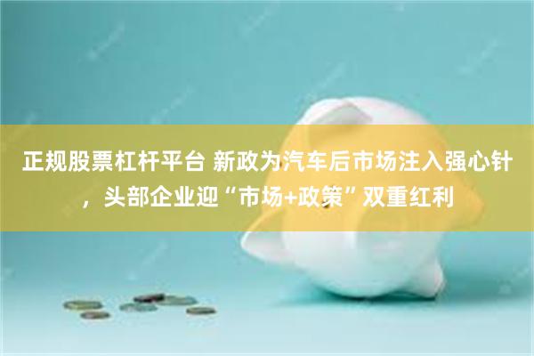 正规股票杠杆平台 新政为汽车后市场注入强心针,头部企业迎“市场+政策”双重红利