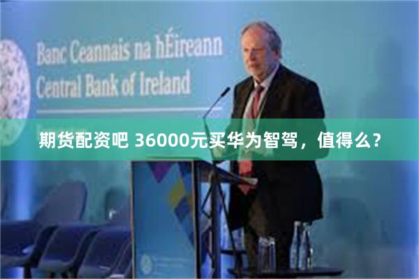 期货配资吧 36000元买华为智驾，值得么？