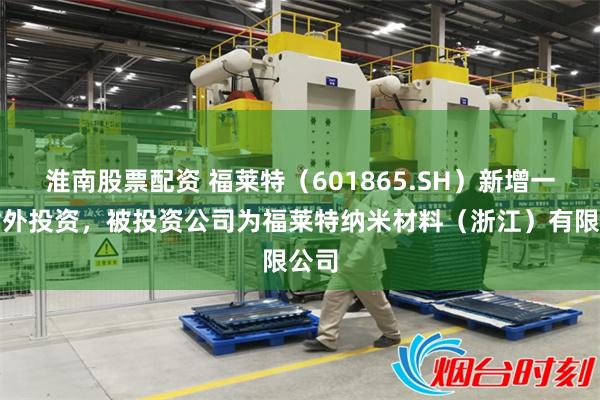淮南股票配资 福莱特（601865.SH）新增一起对外投资，被投资公司为福莱特纳米材料（浙江）有限公司