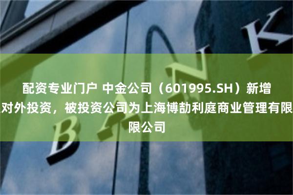 配资专业门户 中金公司（601995.SH）新增一起对外投资，被投资公司为上海博劼利庭商业管理有限公司