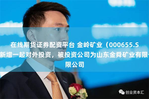 在线期货证券配资平台 金岭矿业（000655.SZ）新增一起对外投资，被投资公司为山东金舜矿业有限公司