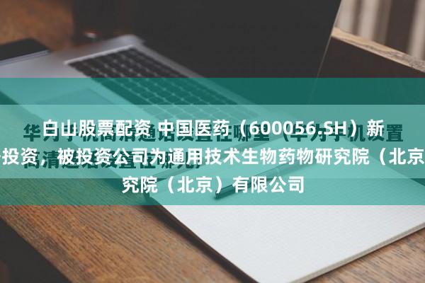 白山股票配资 中国医药（600056.SH）新增一起对外投资，被投资公司为通用技术生物药物研究院（北京）有限公司