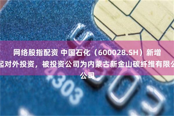 网络股指配资 中国石化（600028.SH）新增一起对外投资，被投资公司为内蒙古新金山碳纤维有限公司