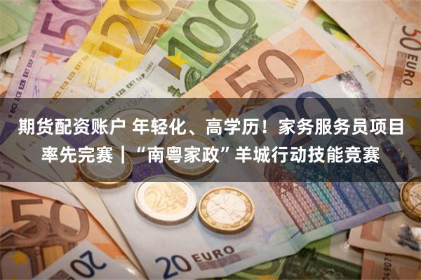 期货配资账户 年轻化、高学历!家务服务员项目率先完赛|“南粤家政”羊城行动技能竞赛