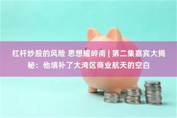 杠杆炒股的风险 思想耀岭南 | 第二集嘉宾大揭秘:他填补了大湾区商业航天的空白