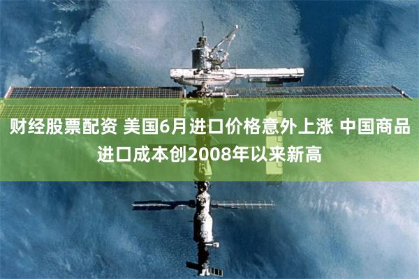 财经股票配资 美国6月进口价格意外上涨 中国商品进口成本创2008年以来新高
