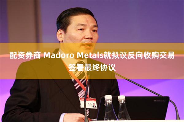 配资券商 Madoro Metals就拟议反向收购交易签署最终协议