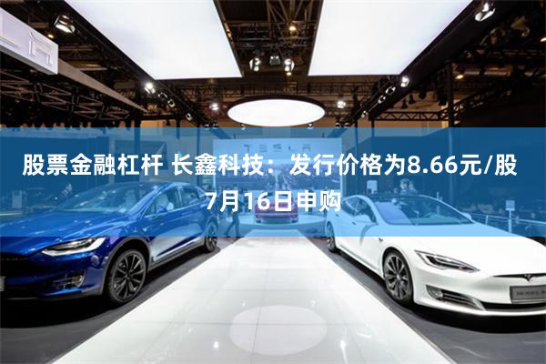 股票金融杠杆 长鑫科技:发行价格为8.66元/股 7月16日申购