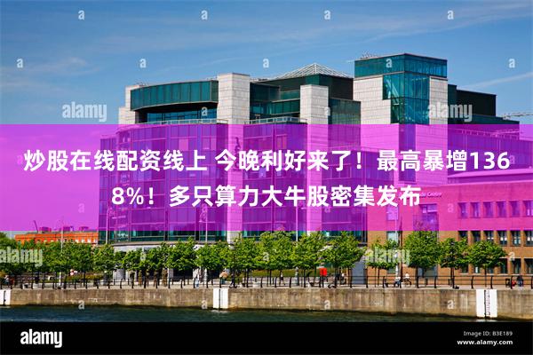 炒股在线配资线上 今晚利好来了!最高暴增1368%!多只算力大牛股密集发布