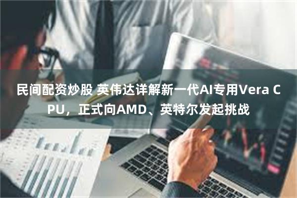 民间配资炒股 英伟达详解新一代AI专用Vera CPU，正式向AMD、英特尔发起挑战