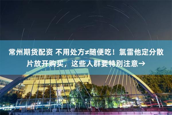 常州期货配资 不用处方≠随便吃！氯雷他定分散片放开购买，这些人群要特别注意→