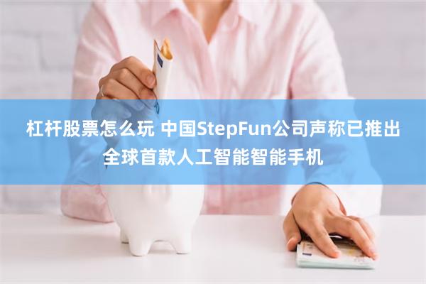 杠杆股票怎么玩 中国StepFun公司声称已推出全球首款人工智能智能手机