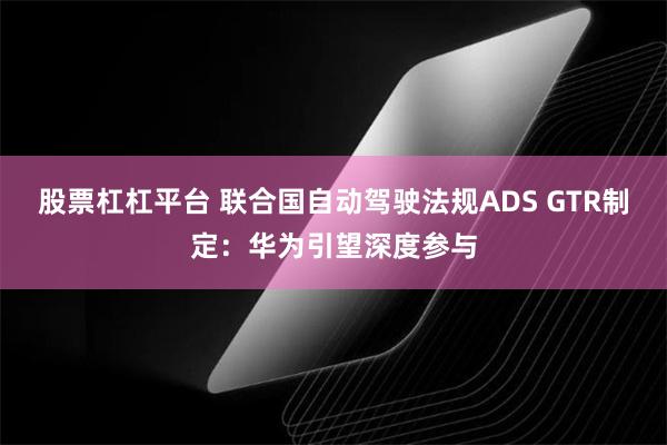 股票杠杠平台 联合国自动驾驶法规ADS GTR制定：华为引望深度参与