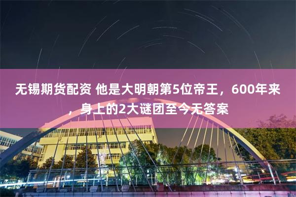 无锡期货配资 他是大明朝第5位帝王，600年来，身上的2大谜团至今无答案