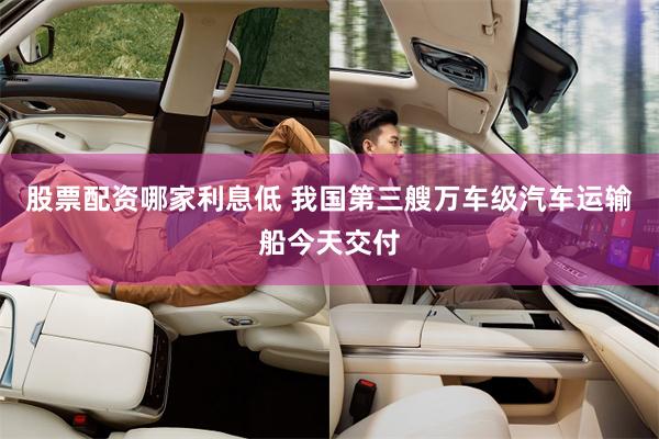 股票配资哪家利息低 我国第三艘万车级汽车运输船今天交付