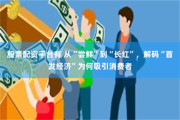 股票配资平台有 从“尝鲜”到“长红”，解码“首发经济”为何吸引消费者