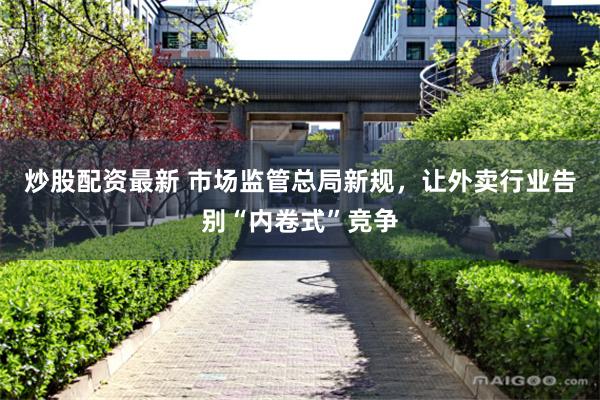 炒股配资最新 市场监管总局新规，让外卖行业告别“内卷式”竞争