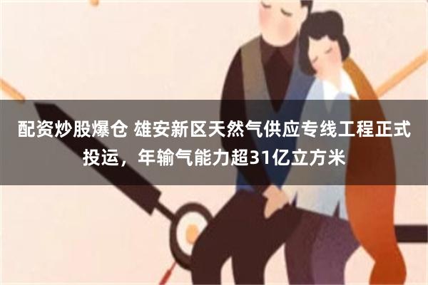配资炒股爆仓 雄安新区天然气供应专线工程正式投运，年输气能力超31亿立方米