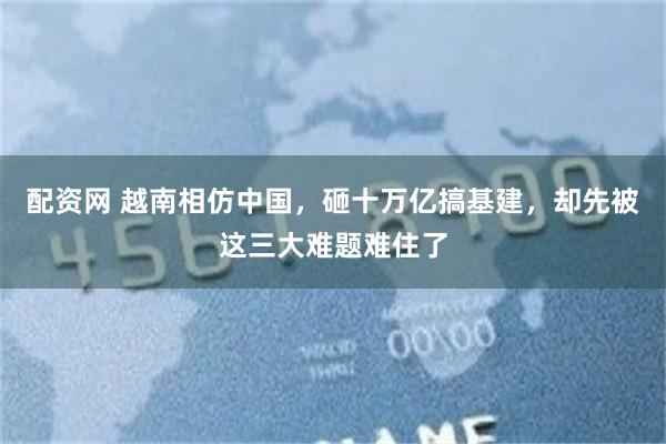 配资网 越南相仿中国，砸十万亿搞基建，却先被这三大难题难住了