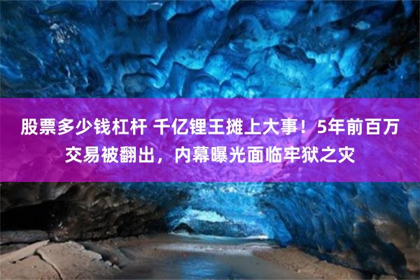 股票多少钱杠杆 千亿锂王摊上大事！5年前百万交易被翻出，内幕曝光面临牢狱之灾