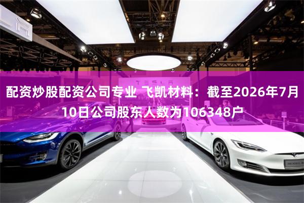 配资炒股配资公司专业 飞凯材料：截至2026年7月10日公司股东人数为106348户