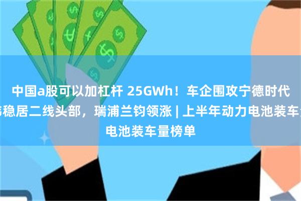 中国a股可以加杠杆 25GWh!车企围攻宁德时代,亿纬稳居二线头部,瑞浦兰钧领涨 | 上半年动力电池装车量榜单