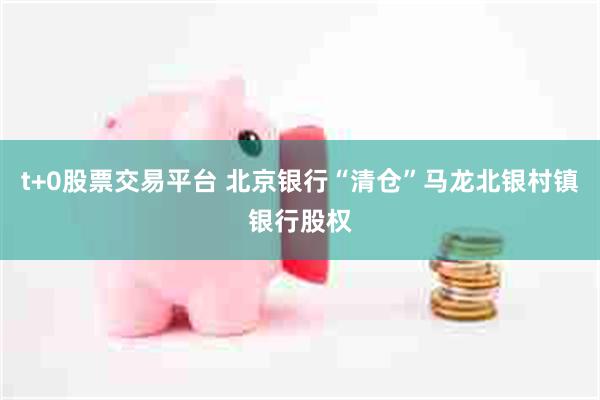 t+0股票交易平台 北京银行“清仓”马龙北银村镇银行股权