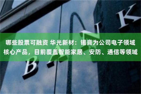 哪些股票可融资 华光新材：锡膏为公司电子领域核心产品，目前覆盖智能家居、安防、通信等领域