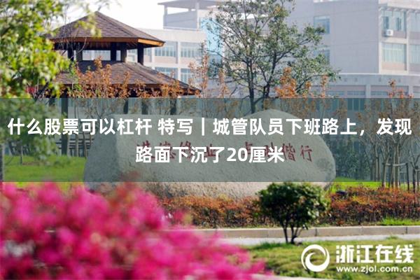 什么股票可以杠杆 特写｜城管队员下班路上，发现路面下沉了20厘米
