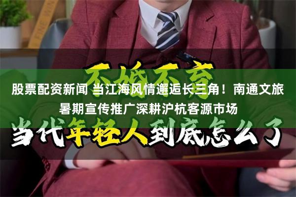 股票配资新闻 当江海风情邂逅长三角！南通文旅暑期宣传推广深耕沪杭客源市场