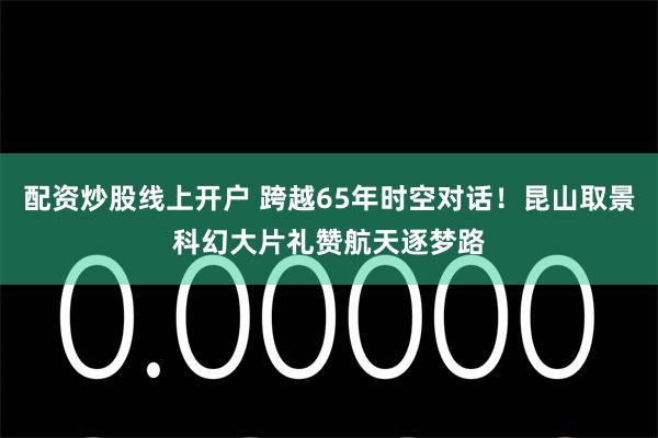 配资炒股线上开户 跨越65年时空对话！昆山取景科幻大片礼赞航天逐梦路