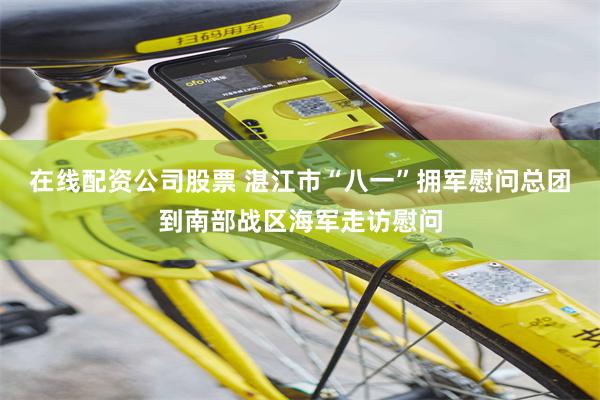 在线配资公司股票 湛江市“八一”拥军慰问总团到南部战区海军走访慰问