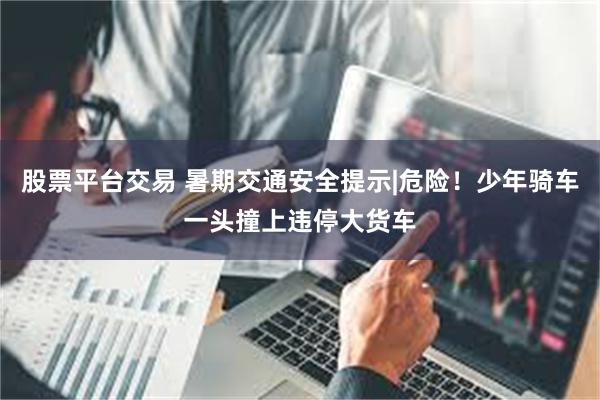 股票平台交易 暑期交通安全提示|危险！少年骑车一头撞上违停大货车