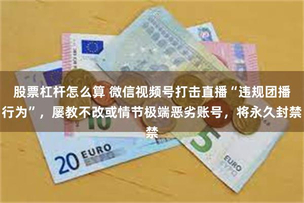 股票杠杆怎么算 微信视频号打击直播“违规团播行为”，屡教不改或情节极端恶劣账号，将永久封禁