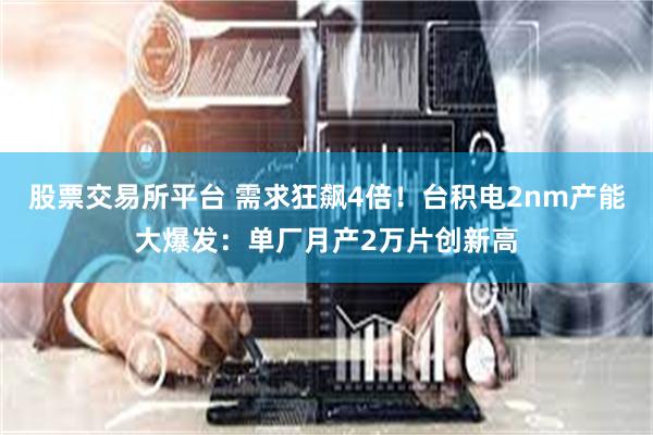 股票交易所平台 需求狂飙4倍！台积电2nm产能大爆发：单厂月产2万片创新高