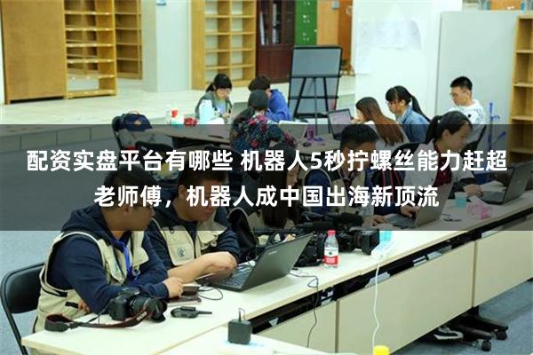 配资实盘平台有哪些 机器人5秒拧螺丝能力赶超老师傅，机器人成中国出海新顶流