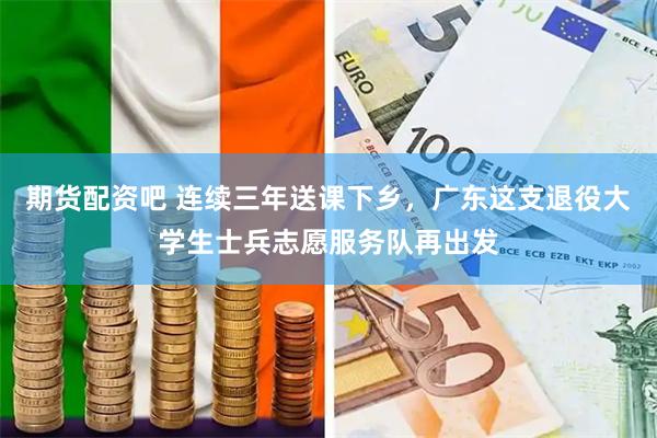 期货配资吧 连续三年送课下乡，广东这支退役大学生士兵志愿服务队再出发