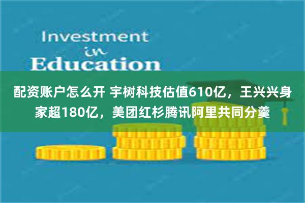 配资账户怎么开 宇树科技估值610亿，王兴兴身家超180亿，美团红杉腾讯阿里共同分羹