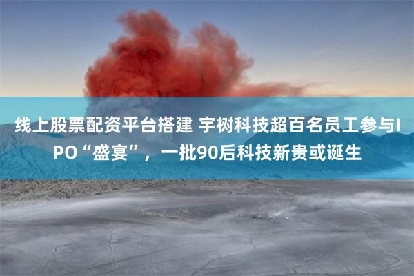 线上股票配资平台搭建 宇树科技超百名员工参与IPO“盛宴”,一批90后科技新贵或诞生