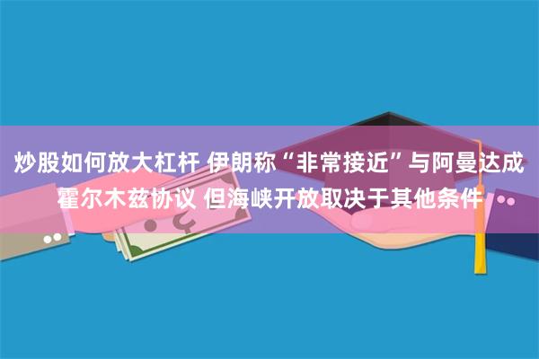 炒股如何放大杠杆 伊朗称“非常接近”与阿曼达成霍尔木兹协议 但海峡开放取决于其他条件