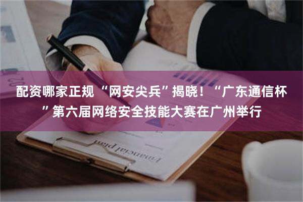 配资哪家正规 “网安尖兵”揭晓！“广东通信杯”第六届网络安全技能大赛在广州举行