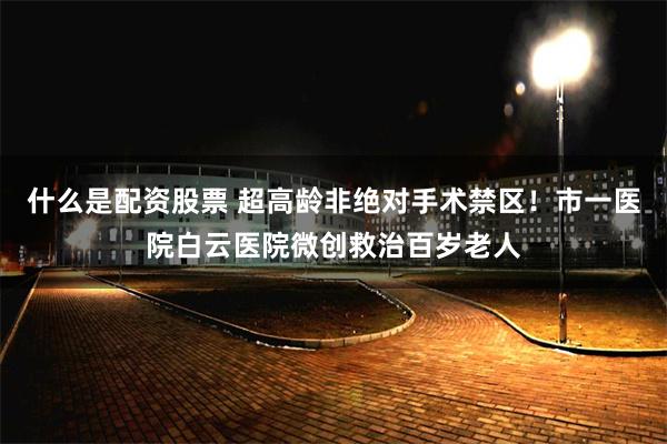 什么是配资股票 超高龄非绝对手术禁区！市一医院白云医院微创救治百岁老人