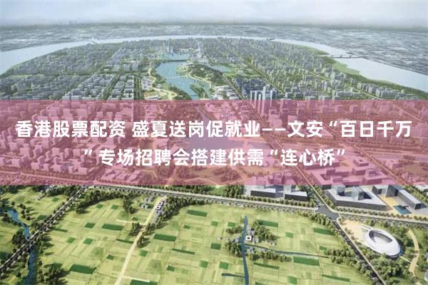 香港股票配资 盛夏送岗促就业——文安“百日千万”专场招聘会搭建供需“连心桥”