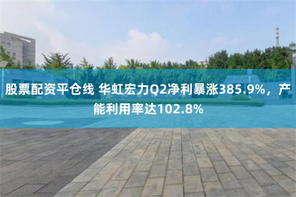 股票配资平仓线 华虹宏力Q2净利暴涨385.9%，产能利用率达102.8%