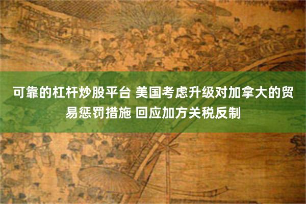 可靠的杠杆炒股平台 美国考虑升级对加拿大的贸易惩罚措施 回应加方关税反制